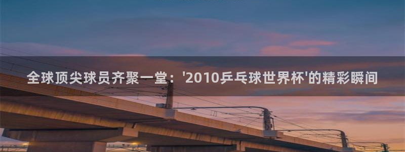 世界杯预选赛欧洲赛区赛程：全球顶尖球员齐聚一堂：\'2010乒乓球世界杯\'的精彩瞬间
